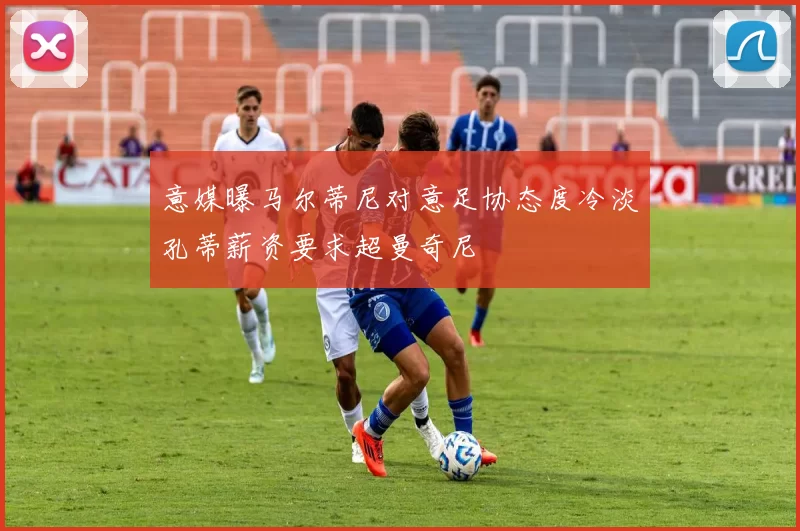 意媒曝马尔蒂尼对意足协态度冷淡孔蒂薪资要求超曼奇尼