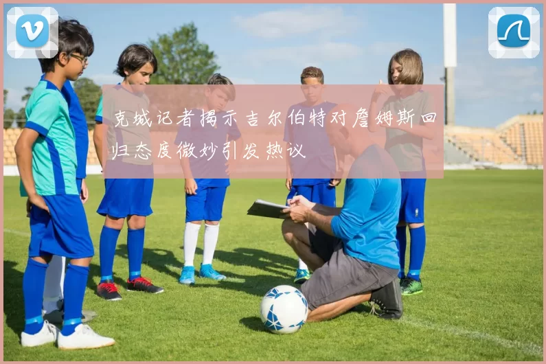 克城记者揭示吉尔伯特对詹姆斯回归态度微妙引发热议