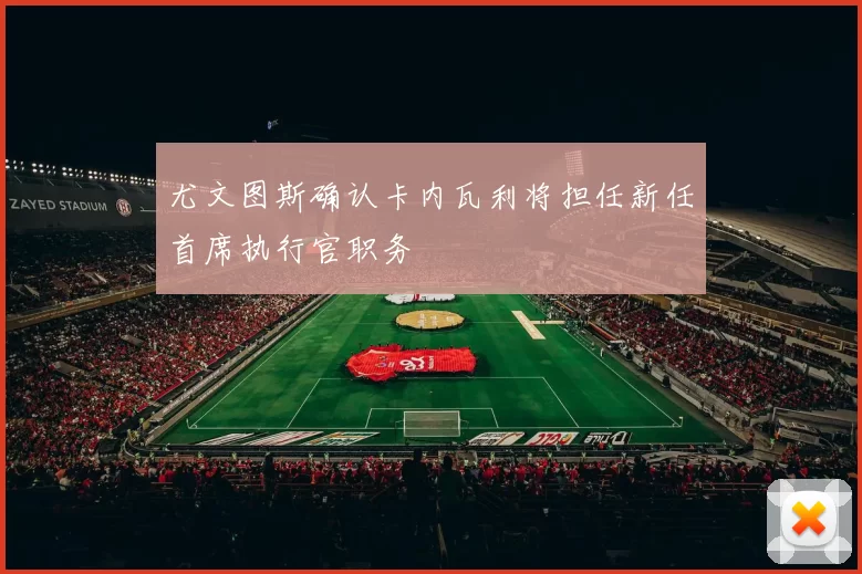 尤文图斯确认卡内瓦利将担任新任首席执行官职务