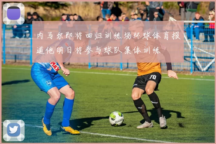 内马尔即将回归训练场环球体育报道他明日将参与球队集体训练