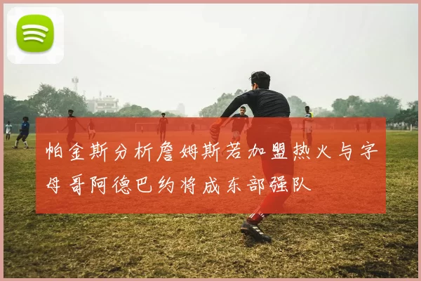 帕金斯分析詹姆斯若加盟热火与字母哥阿德巴约将成东部强队