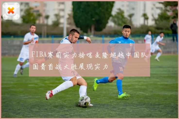 FIBA赛前实力榜喀麦隆超越中国队国青首战大胜展现实力
