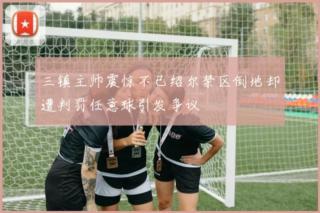 三镇主帅震惊不已绍尔禁区倒地却遭判罚任意球引发争议
