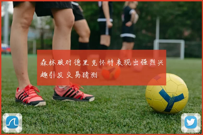 森林狼对德里克怀特表现出强烈兴趣引发交易猜测